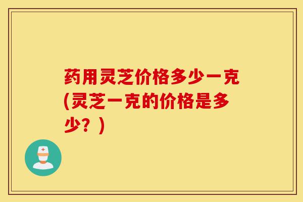 药用灵芝价格多少一克(灵芝一克的价格是多少?)-第1张图片-灵芝之家 药用灵芝价格多少一克(灵芝一克的价格是多少?)-第1张图片-灵芝之家