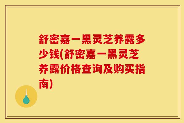 舒密嘉一黑灵芝养露多少钱(舒密嘉一黑灵芝养露价格查询及购买指南)-第1张图片-灵芝之家 舒密嘉一黑灵芝养露多少钱(舒密嘉一黑灵芝养露价格查询及购买指南)-第1张图片-灵芝之家