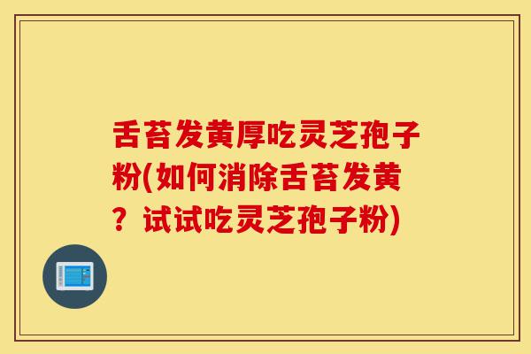 舌苔发黄厚吃灵芝孢子粉(如何消除舌苔发黄？试试吃灵芝孢子粉)-第1张图片-灵芝之家