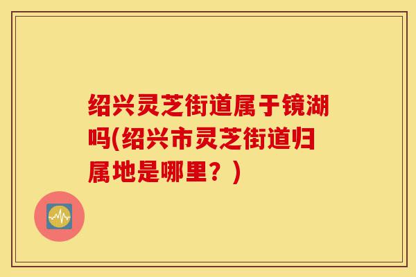 绍兴灵芝街道属于镜湖吗(绍兴市灵芝街道归属地是哪里?)-第1张图片-灵芝之家 绍兴灵芝街道属于镜湖吗(绍兴市灵芝街道归属地是哪里?)-第1张图片-灵芝之家