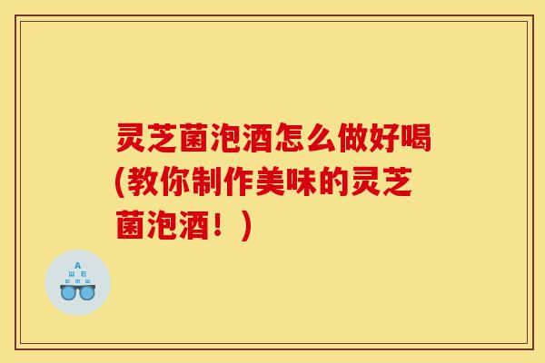 灵芝菌泡酒怎么做好喝(教你制作美味的灵芝菌泡酒！)-第1张图片-灵芝之家