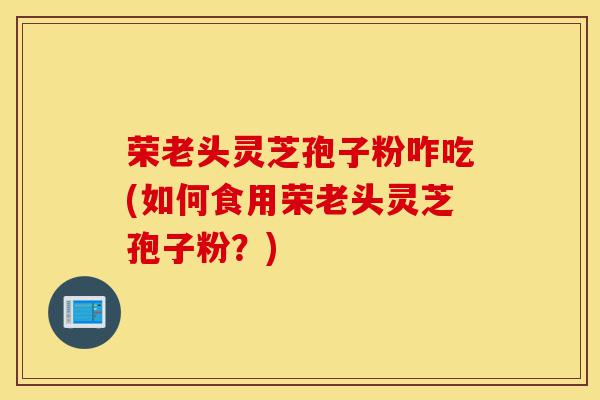荣老头灵芝孢子粉咋吃(如何食用荣老头灵芝孢子粉?)-第1张图片-灵芝之家 荣老头灵芝孢子粉咋吃(如何食用荣老头灵芝孢子粉?)-第1张图片-灵芝之家