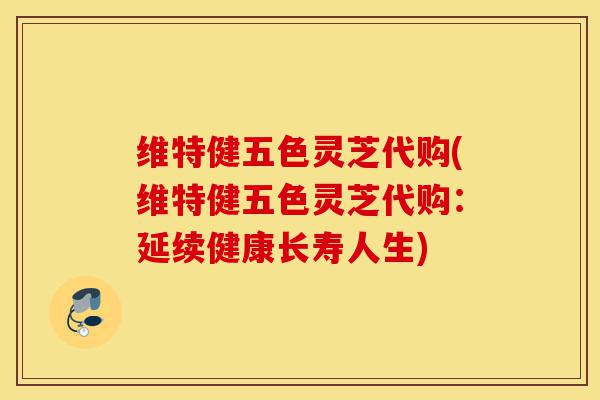 维特健五色灵芝代购(维特健五色灵芝代购:延续健康长寿人生)-第1张图片-灵芝之家 维特健五色灵芝代购(维特健五色灵芝代购:延续健康长寿人生)-第1张图片-灵芝之家