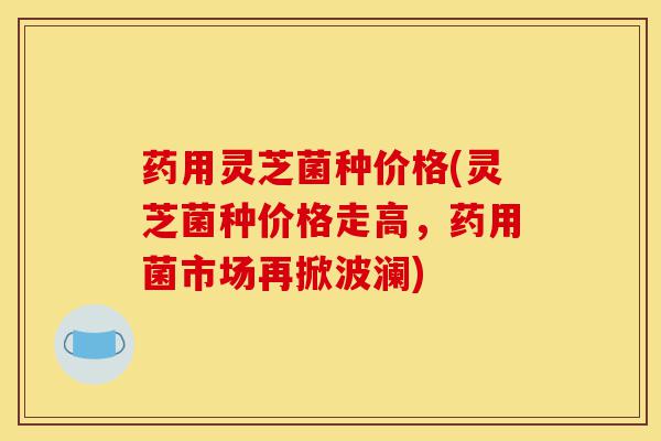 药用灵芝菌种价格(灵芝菌种价格走高,药用菌市场再掀波澜)-第1张图片-灵芝之家 药用灵芝菌种价格(灵芝菌种价格走高,药用菌市场再掀波澜)-第1张图片-灵芝之家