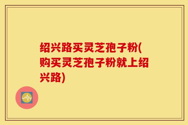 绍兴路买灵芝孢子粉(购买灵芝孢子粉就上绍兴路)-第1张图片-灵芝之家
