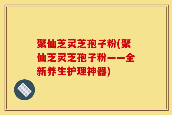 聚仙芝灵芝孢子粉(聚仙芝灵芝孢子粉——全新养生护理神器)-第1张图片-灵芝之家 聚仙芝灵芝孢子粉(聚仙芝灵芝孢子粉——全新养生护理神器)-第1张图片-灵芝之家