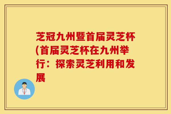 芝冠九州暨首届灵芝杯(首届灵芝杯在九州举行:探索灵芝利用和发展-第1张图片-灵芝之家 芝冠九州暨首届灵芝杯(首届灵芝杯在九州举行:探索灵芝利用和发展-第1张图片-灵芝之家