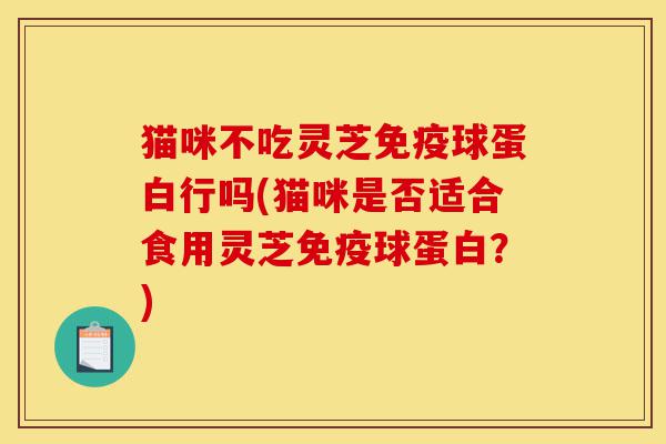 猫咪不吃灵芝免疫球蛋白行吗(猫咪是否适合食用灵芝免疫球蛋白?)-第1张图片-灵芝之家 猫咪不吃灵芝免疫球蛋白行吗(猫咪是否适合食用灵芝免疫球蛋白?)-第1张图片-灵芝之家