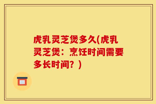 虎乳灵芝煲多久(虎乳灵芝煲:烹饪时间需要多长时间?)-第1张图片-灵芝之家 虎乳灵芝煲多久(虎乳灵芝煲:烹饪时间需要多长时间?)-第1张图片-灵芝之家