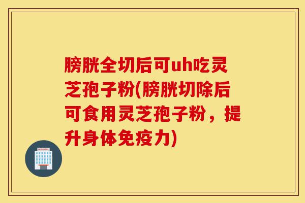 膀胱全切后可uh吃灵芝孢子粉(膀胱切除后可食用灵芝孢子粉,提升身体免疫力)-第1张图片-灵芝之家 膀胱全切后可uh吃灵芝孢子粉(膀胱切除后可食用灵芝孢子粉,提升身体免疫力)-第1张图片-灵芝之家