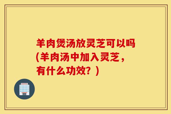 羊肉煲汤放灵芝可以吗(羊肉汤中加入灵芝,有什么功效?)-第1张图片-灵芝之家 羊肉煲汤放灵芝可以吗(羊肉汤中加入灵芝,有什么功效?)-第1张图片-灵芝之家