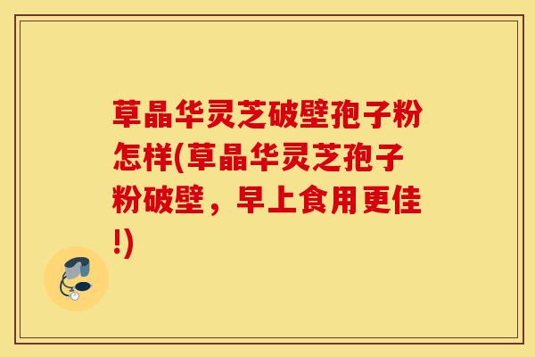 草晶华灵芝破壁孢子粉怎样(草晶华灵芝孢子粉破壁，早上食用更佳!)-第1张图片-灵芝之家