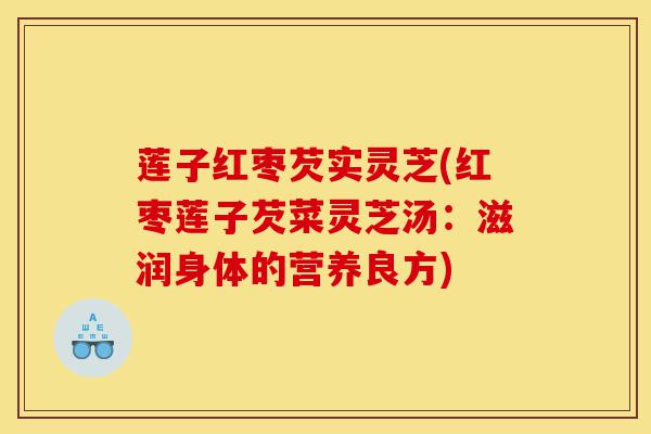 莲子红枣芡实灵芝(红枣莲子芡菜灵芝汤:滋润身体的营养良方)-第1张图片-灵芝之家 莲子红枣芡实灵芝(红枣莲子芡菜灵芝汤:滋润身体的营养良方)-第1张图片-灵芝之家