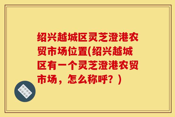绍兴越城区灵芝澄港农贸市场位置(绍兴越城区有一个灵芝澄港农贸市场,怎么称呼?)-第1张图片-灵芝之家 绍兴越城区灵芝澄港农贸市场位置(绍兴越城区有一个灵芝澄港农贸市场,怎么称呼?)-第1张图片-灵芝之家