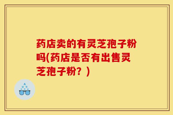 药店卖的有灵芝孢子粉吗(药店是否有出售灵芝孢子粉?)-第1张图片-灵芝之家 药店卖的有灵芝孢子粉吗(药店是否有出售灵芝孢子粉?)-第1张图片-灵芝之家