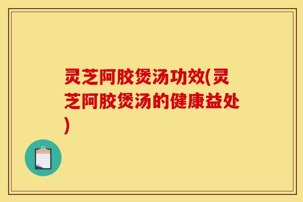 灵芝阿胶煲汤功效(灵芝阿胶煲汤的健康益处)-第1张图片-灵芝之家