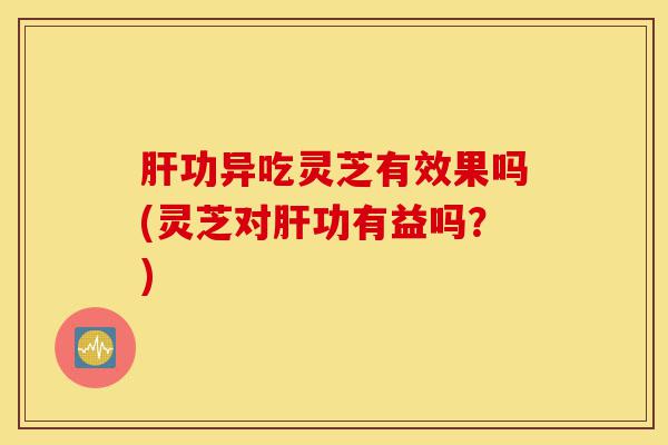 肝功异吃灵芝有效果吗(灵芝对肝功有益吗？)-第1张图片-灵芝之家