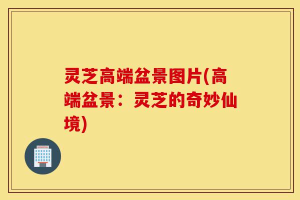 灵芝高端盆景图片(高端盆景：灵芝的奇妙仙境)-第1张图片-灵芝之家