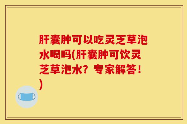 肝囊肿可以吃灵芝草泡水喝吗(肝囊肿可饮灵芝草泡水？专家解答！)-第1张图片-灵芝之家