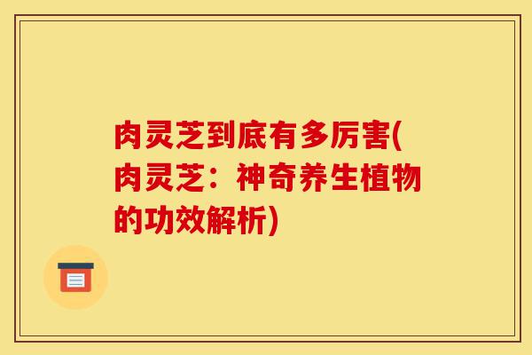 肉灵芝到底有多厉害(肉灵芝:神奇养生植物的功效解析)-第1张图片-灵芝之家 肉灵芝到底有多厉害(肉灵芝:神奇养生植物的功效解析)-第1张图片-灵芝之家