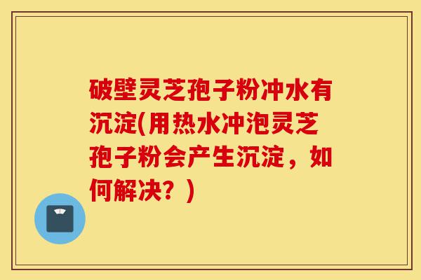 破壁灵芝孢子粉冲水有沉淀(用热水冲泡灵芝孢子粉会产生沉淀,如何解决?)-第1张图片-灵芝之家 破壁灵芝孢子粉冲水有沉淀(用热水冲泡灵芝孢子粉会产生沉淀,如何解决?)-第1张图片-灵芝之家