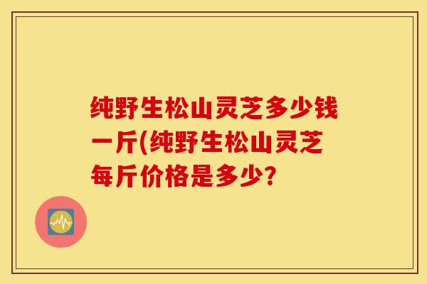 纯野生松山灵芝多少钱一斤(纯野生松山灵芝每斤价格是多少？-第1张图片-灵芝之家