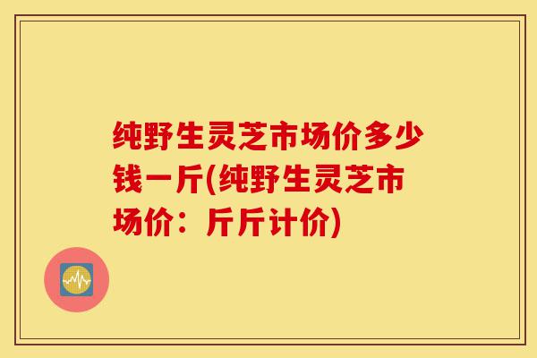 纯野生灵芝市场价多少钱一斤(纯野生灵芝市场价:斤斤计价)-第1张图片-灵芝之家 纯野生灵芝市场价多少钱一斤(纯野生灵芝市场价:斤斤计价)-第1张图片-灵芝之家