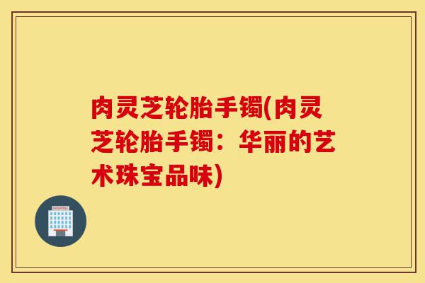 肉灵芝轮胎手镯(肉灵芝轮胎手镯:华丽的艺术珠宝品味)-第1张图片-灵芝之家 肉灵芝轮胎手镯(肉灵芝轮胎手镯:华丽的艺术珠宝品味)-第1张图片-灵芝之家
