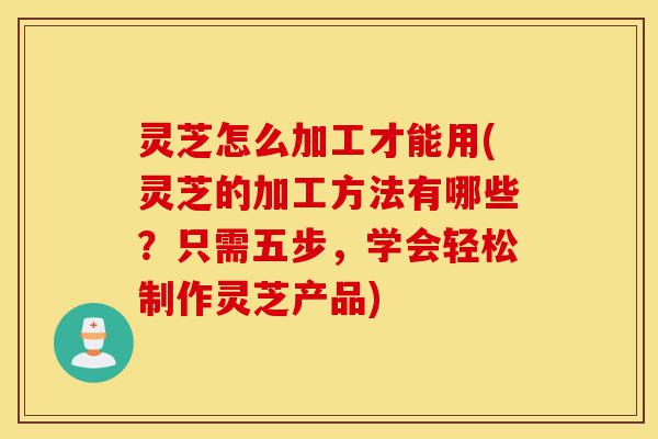 灵芝怎么加工才能用(灵芝的加工方法有哪些？只需五步，学会轻松制作灵芝产品)-第1张图片-灵芝之家