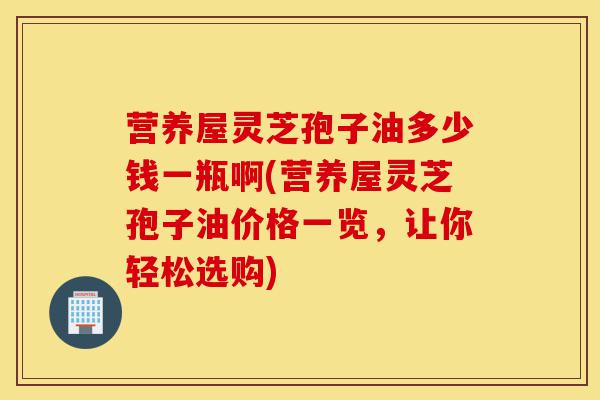 营养屋灵芝孢子油多少钱一瓶啊(营养屋灵芝孢子油价格一览，让你轻松选购)-第1张图片-灵芝之家