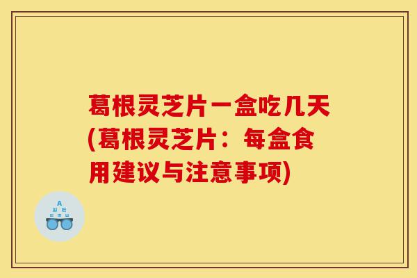 葛根灵芝片一盒吃几天(葛根灵芝片:每盒食用建议与注意事项)-第1张图片-灵芝之家 葛根灵芝片一盒吃几天(葛根灵芝片:每盒食用建议与注意事项)-第1张图片-灵芝之家