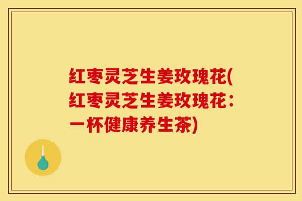红枣灵芝生姜玫瑰花(红枣灵芝生姜玫瑰花:一杯健康养生茶)-第1张图片-灵芝之家 红枣灵芝生姜玫瑰花(红枣灵芝生姜玫瑰花:一杯健康养生茶)-第1张图片-灵芝之家
