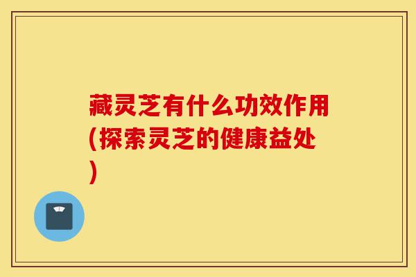 藏灵芝有什么功效作用(探索灵芝的健康益处)-第1张图片-灵芝之家