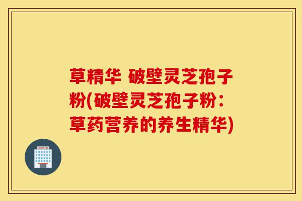 草精华 破壁灵芝孢子粉(破壁灵芝孢子粉：草药营养的养生精华)-第1张图片-灵芝之家