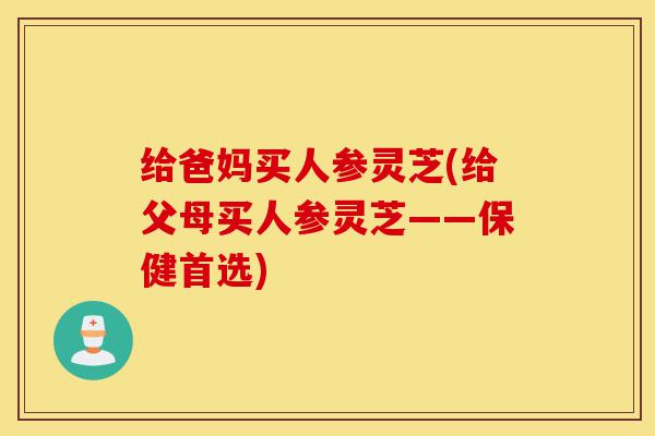 给爸妈买人参灵芝(给父母买人参灵芝——保健首选)-第1张图片-灵芝之家 给爸妈买人参灵芝(给父母买人参灵芝——保健首选)-第1张图片-灵芝之家