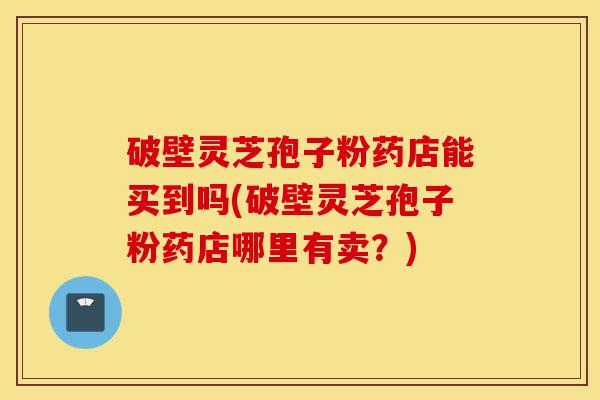 破壁灵芝孢子粉药店能买到吗(破壁灵芝孢子粉药店哪里有卖?)-第1张图片-灵芝之家 破壁灵芝孢子粉药店能买到吗(破壁灵芝孢子粉药店哪里有卖?)-第1张图片-灵芝之家