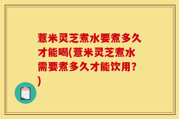 薏米灵芝煮水要煮多久才能喝(薏米灵芝煮水需要煮多久才能饮用?)-第1张图片-灵芝之家 薏米灵芝煮水要煮多久才能喝(薏米灵芝煮水需要煮多久才能饮用?)-第1张图片-灵芝之家