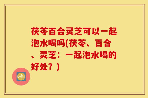 茯苓百合灵芝可以一起泡水喝吗(茯苓、百合、灵芝：一起泡水喝的好处？)-第1张图片-灵芝之家