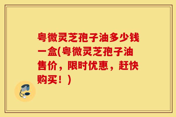 粤微灵芝孢子油多少钱一盒(粤微灵芝孢子油售价，限时优惠，赶快购买！)-第1张图片-灵芝之家