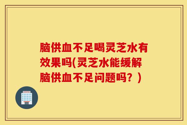 脑供血不足喝灵芝水有效果吗(灵芝水能缓解脑供血不足问题吗?)-第1张图片-灵芝之家 脑供血不足喝灵芝水有效果吗(灵芝水能缓解脑供血不足问题吗?)-第1张图片-灵芝之家