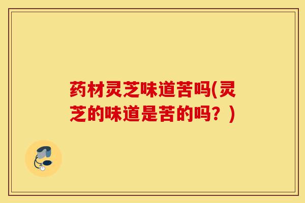 药材灵芝味道苦吗(灵芝的味道是苦的吗?)-第1张图片-灵芝之家 药材灵芝味道苦吗(灵芝的味道是苦的吗?)-第1张图片-灵芝之家
