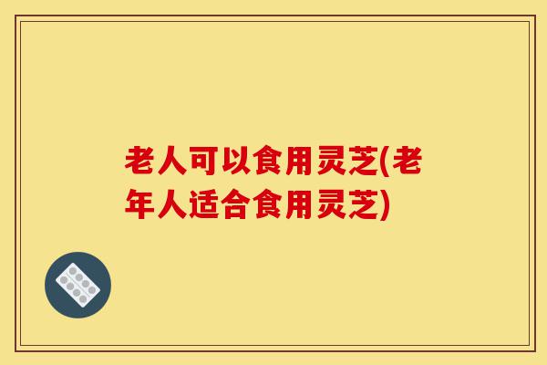 老人可以食用灵芝(老年人适合食用灵芝)-第1张图片-灵芝之家