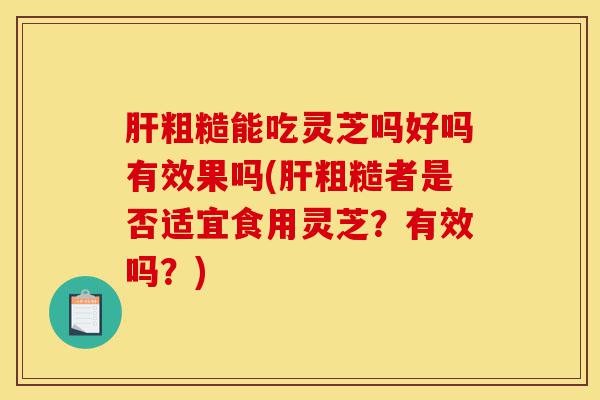 肝粗糙能吃灵芝吗好吗有效果吗(肝粗糙者是否适宜食用灵芝？有效吗？)-第1张图片-灵芝之家