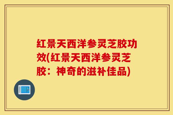 红景天西洋参灵芝胶功效(红景天西洋参灵芝胶:神奇的滋补佳品)-第1张图片-灵芝之家 红景天西洋参灵芝胶功效(红景天西洋参灵芝胶:神奇的滋补佳品)-第1张图片-灵芝之家