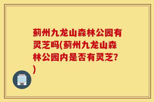 蓟州九龙山森林公园有灵芝吗(蓟州九龙山森林公园内是否有灵芝?)-第1张图片-灵芝之家 蓟州九龙山森林公园有灵芝吗(蓟州九龙山森林公园内是否有灵芝?)-第1张图片-灵芝之家