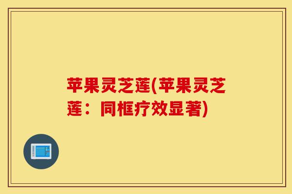 苹果灵芝莲(苹果灵芝莲:同框疗效显著)-第1张图片-灵芝之家 苹果灵芝莲(苹果灵芝莲:同框疗效显著)-第1张图片-灵芝之家