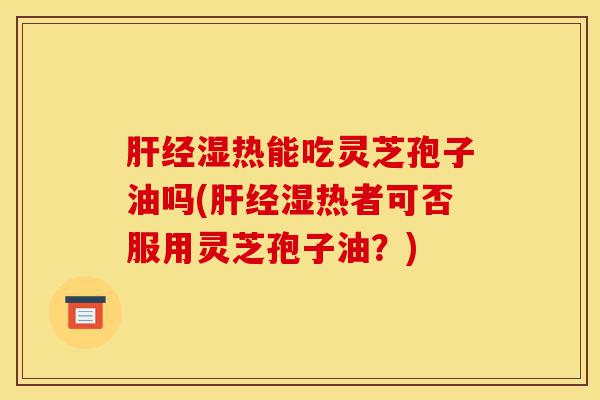 肝经湿热能吃灵芝孢子油吗(肝经湿热者可否服用灵芝孢子油？)-第1张图片-灵芝之家