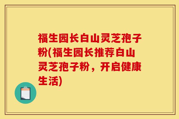 福生园长白山灵芝孢子粉(福生园长推荐白山灵芝孢子粉,开启健康生活)-第1张图片-灵芝之家 福生园长白山灵芝孢子粉(福生园长推荐白山灵芝孢子粉,开启健康生活)-第1张图片-灵芝之家