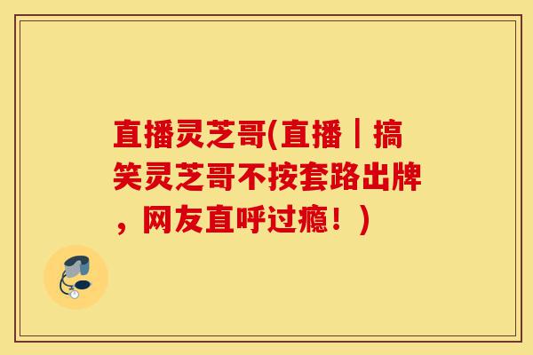 直播灵芝哥(直播|搞笑灵芝哥不按套路出牌,网友直呼过瘾!)-第1张图片-灵芝之家 直播灵芝哥(直播|搞笑灵芝哥不按套路出牌,网友直呼过瘾!)-第1张图片-灵芝之家