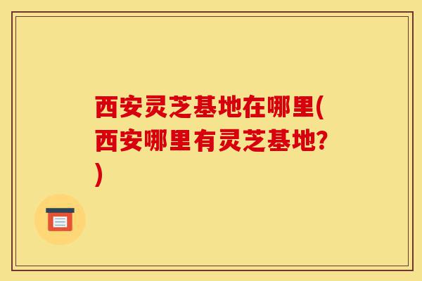 西安灵芝基地在哪里(西安哪里有灵芝基地?)-第1张图片-灵芝之家 西安灵芝基地在哪里(西安哪里有灵芝基地?)-第1张图片-灵芝之家